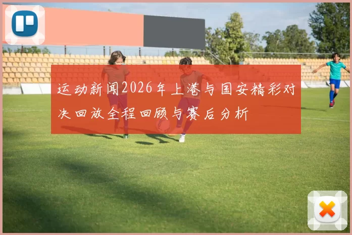 运动新闻2026年上港与国安精彩对决回放全程回顾与赛后分析