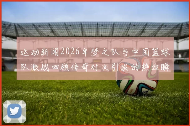 运动新闻2026年梦之队与中国篮球队激战回顾传奇对决引发的热血瞬间