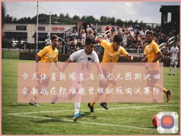 今天体育新闻皇马与尤文图斯次回合激战在即谁能晋级欧冠淘汰赛阶段