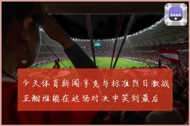 今天体育新闻亨克与标准烈日激战正酣谁能在这场对决中笑到最后