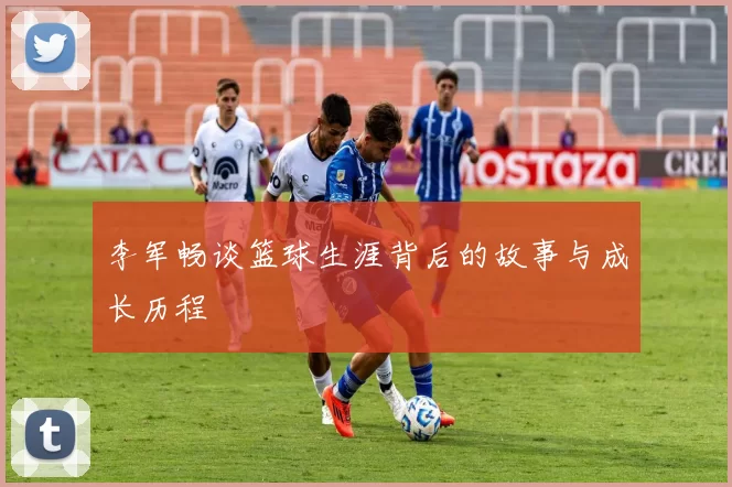 李军畅谈篮球生涯背后的故事与成长历程