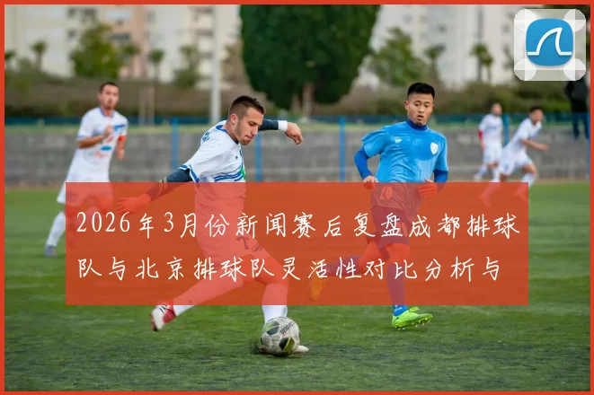 2026年3月份新闻赛后复盘成都排球队与北京排球队灵活性对比分析与战术探讨